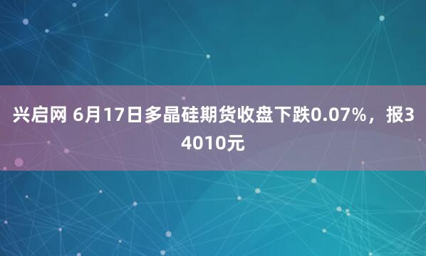 兴启网 6月17日多晶硅期货收盘下跌0.07%，报34010元
