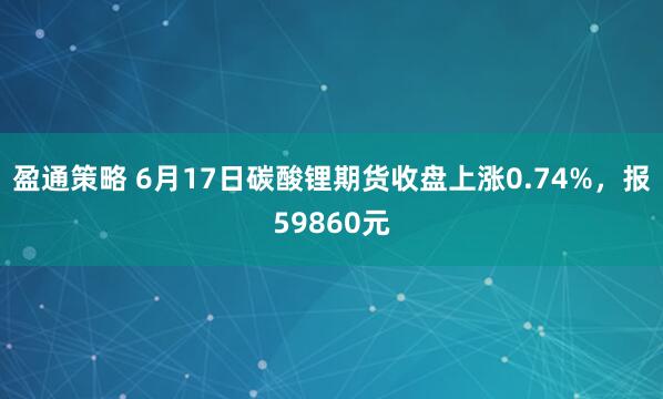 盈通策略 6月17日碳酸锂期货收盘上涨0.74%，报59860元