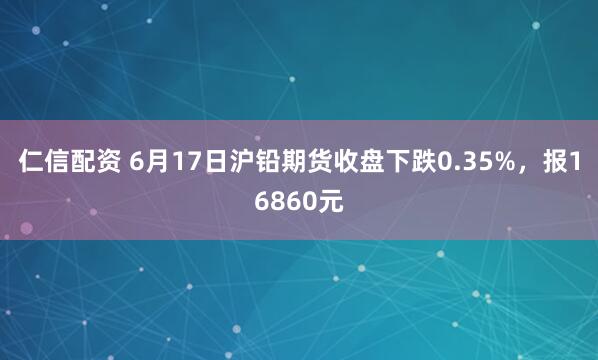 仁信配资 6月17日沪铅期货收盘下跌0.35%，报16860元