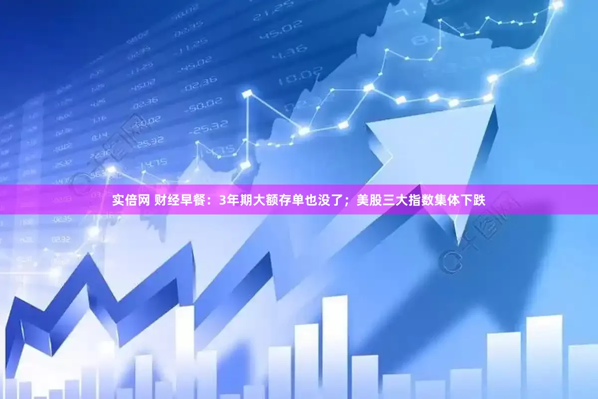 实倍网 财经早餐：3年期大额存单也没了；美股三大指数集体下跌