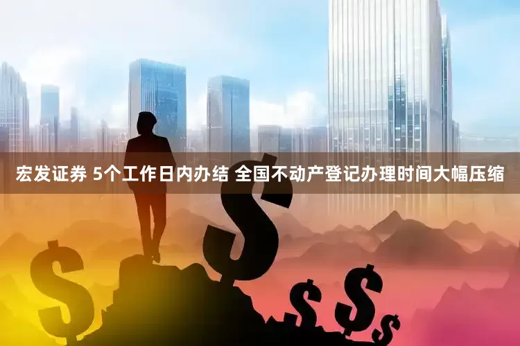 宏发证券 5个工作日内办结 全国不动产登记办理时间大幅压缩