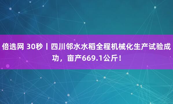 倍选网 30秒丨四川邻水水稻全程机械化生产试验成功，亩产669.1公斤！