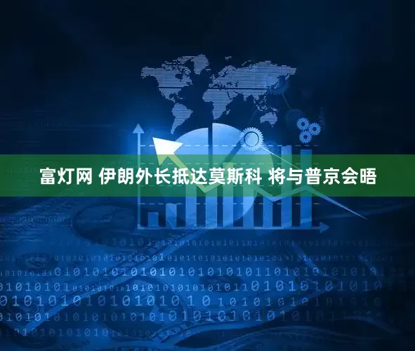 富灯网 伊朗外长抵达莫斯科 将与普京会晤