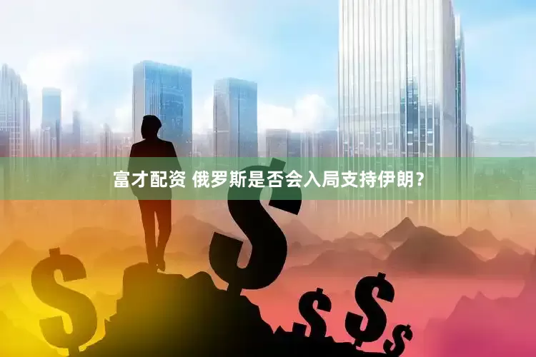 富才配资 俄罗斯是否会入局支持伊朗？