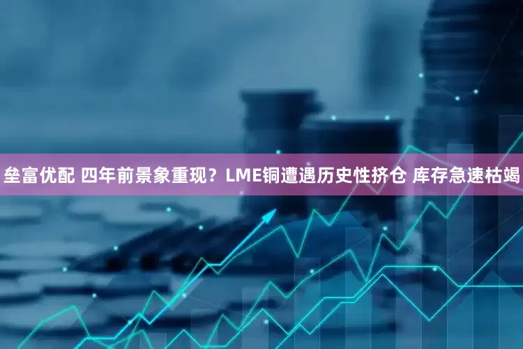 垒富优配 四年前景象重现？LME铜遭遇历史性挤仓 库存急速枯竭