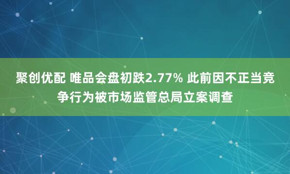 聚创优配 唯品会盘初跌2.77% 此前因不正当竞争行为被市场监管总局立案调查