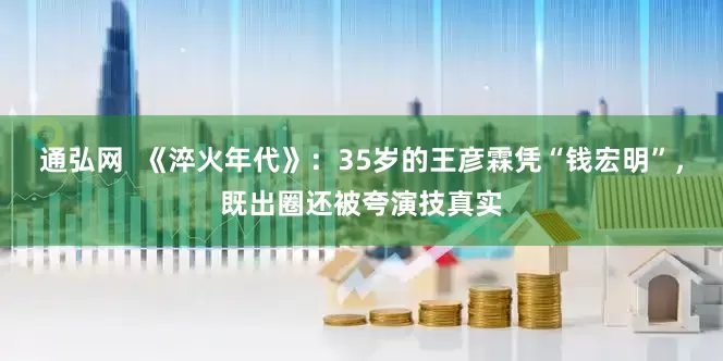 通弘网  《淬火年代》：35岁的王彦霖凭“钱宏明”，既出圈还被夸演技真实
