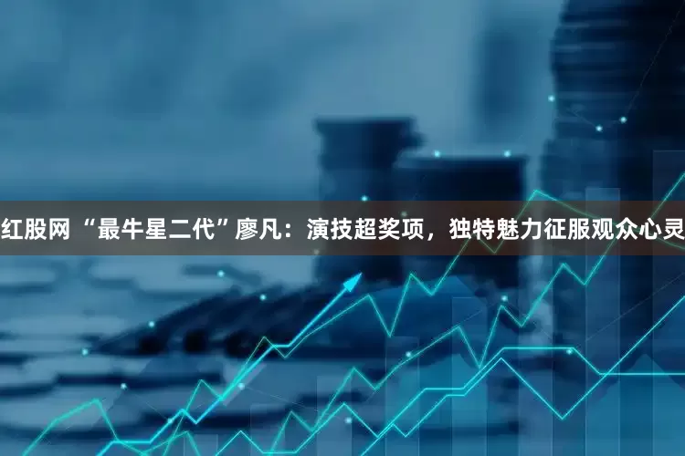 红股网 “最牛星二代”廖凡：演技超奖项，独特魅力征服观众心灵