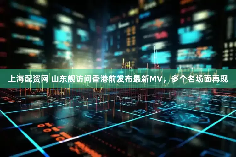 上海配资网 山东舰访问香港前发布最新MV，多个名场面再现