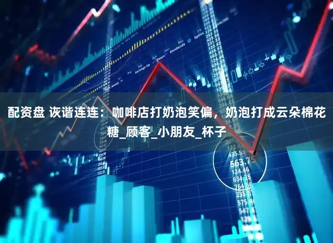 配资盘 诙谐连连：咖啡店打奶泡笑偏，奶泡打成云朵棉花糖_顾客_小朋友_杯子