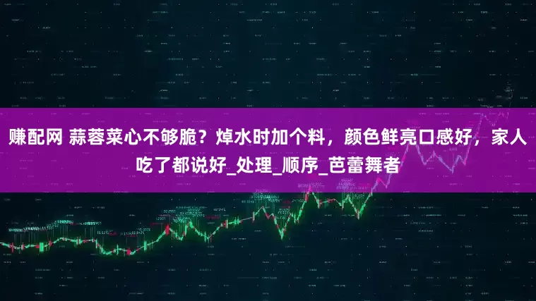 赚配网 蒜蓉菜心不够脆？焯水时加个料，颜色鲜亮口感好，家人吃了都说好_处理_顺序_芭蕾舞者
