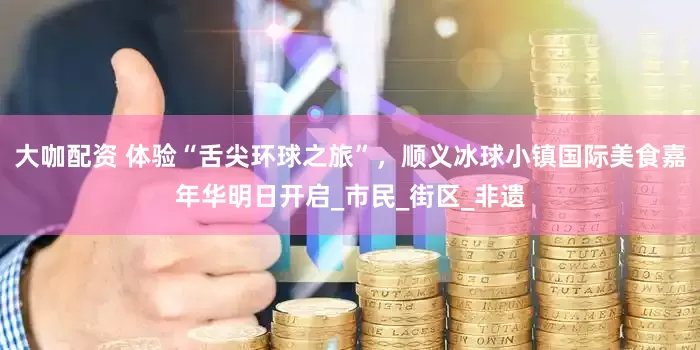 大咖配资 体验“舌尖环球之旅”，顺义冰球小镇国际美食嘉年华明日开启_市民_街区_非遗