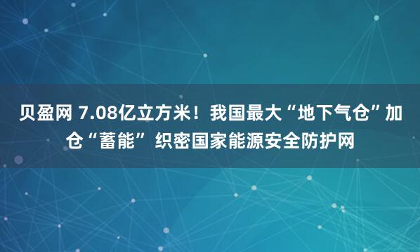 贝盈网 7.08亿立方米！我国最大“地下气仓”加仓“蓄能” 织密国家能源安全防护网