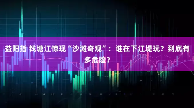 益阳指 钱塘江惊现“沙滩奇观”：谁在下江堤玩？到底有多危险？