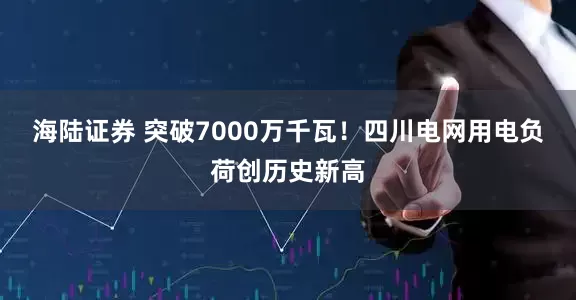 海陆证券 突破7000万千瓦！四川电网用电负荷创历史新高