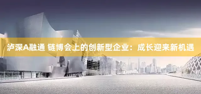 泸深A融通 链博会上的创新型企业：成长迎来新机遇