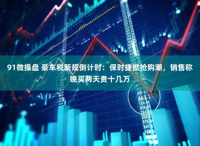 91微操盘 豪车税新规倒计时：保时捷掀抢购潮，销售称晚买两天贵十几万