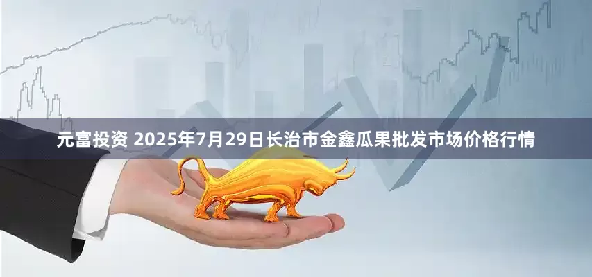 元富投资 2025年7月29日长治市金鑫瓜果批发市场价格行情