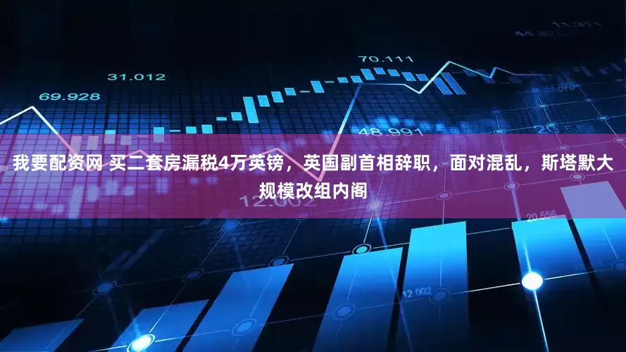 我要配资网 买二套房漏税4万英镑，英国副首相辞职，面对混乱，斯塔默大规模改组内阁