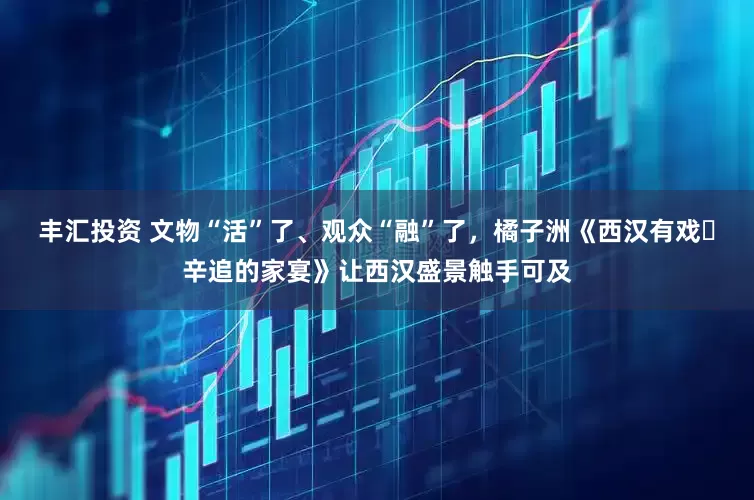 丰汇投资 文物“活”了、观众“融”了，橘子洲《西汉有戏・辛追的家宴》让西汉盛景触手可及