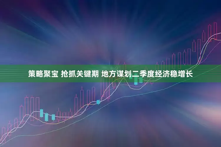 策略聚宝 抢抓关键期 地方谋划二季度经济稳增长