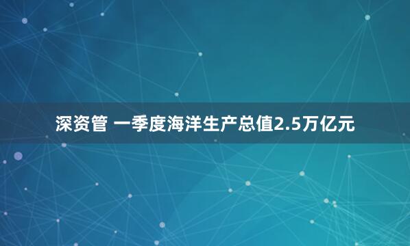 深资管 一季度海洋生产总值2.5万亿元