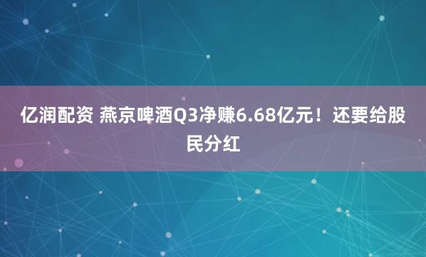 亿润配资 燕京啤酒Q3净赚6.68亿元！还要给股民分红