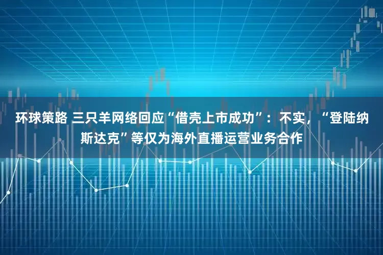 环球策路 三只羊网络回应“借壳上市成功”：不实，“登陆纳斯达克”等仅为海外直播运营业务合作