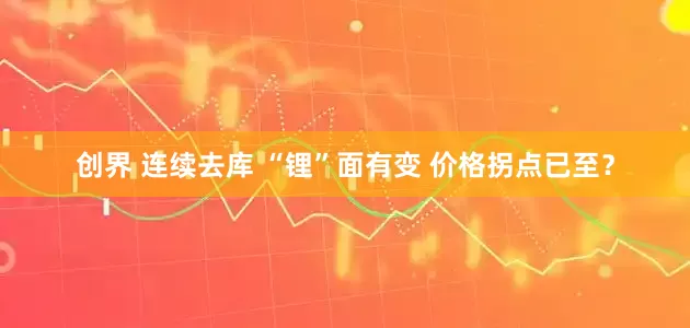 创界 连续去库 “锂”面有变 价格拐点已至？