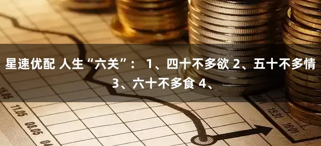 星速优配 人生“六关”： 1、四十不多欲 2、五十不多情 3、六十不多食 4、