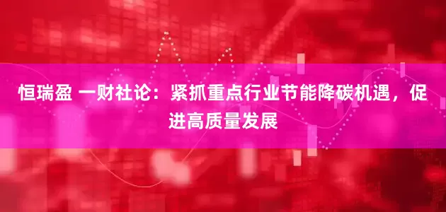 恒瑞盈 一财社论：紧抓重点行业节能降碳机遇，促进高质量发展