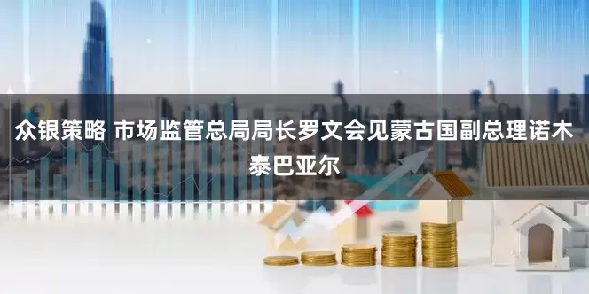 众银策略 市场监管总局局长罗文会见蒙古国副总理诺木泰巴亚尔