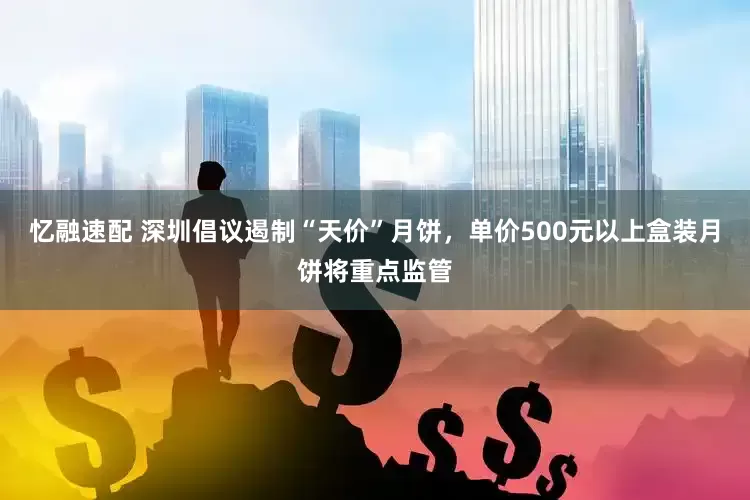 忆融速配 深圳倡议遏制“天价”月饼，单价500元以上盒装月饼将重点监管